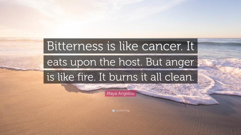 Maya Angelou Quote: “Bitterness is like cancer. It eats upon the host. But anger is like fire. It burns it all clean.”