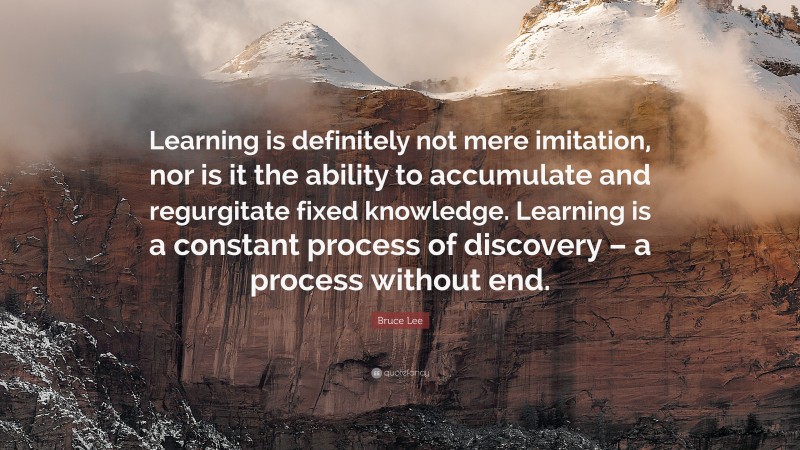 Bruce Lee Quote: “Learning is definitely not mere imitation, nor is it the ability to accumulate and regurgitate fixed knowledge. Learning is a constant process of discovery – a process without end.”