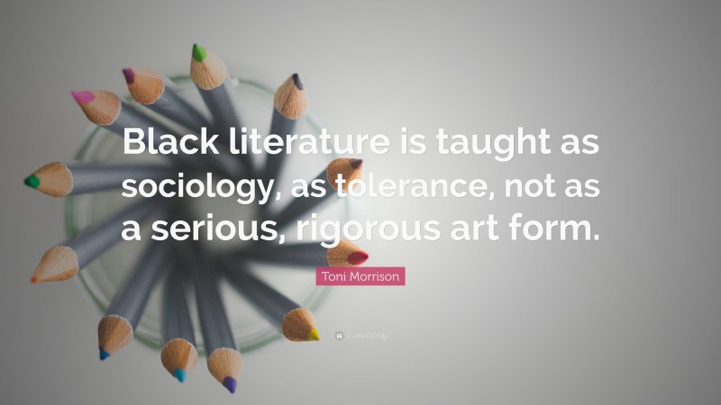 Toni Morrison Quote: “Black literature is taught as sociology, as tolerance, not as a serious, rigorous art form.”