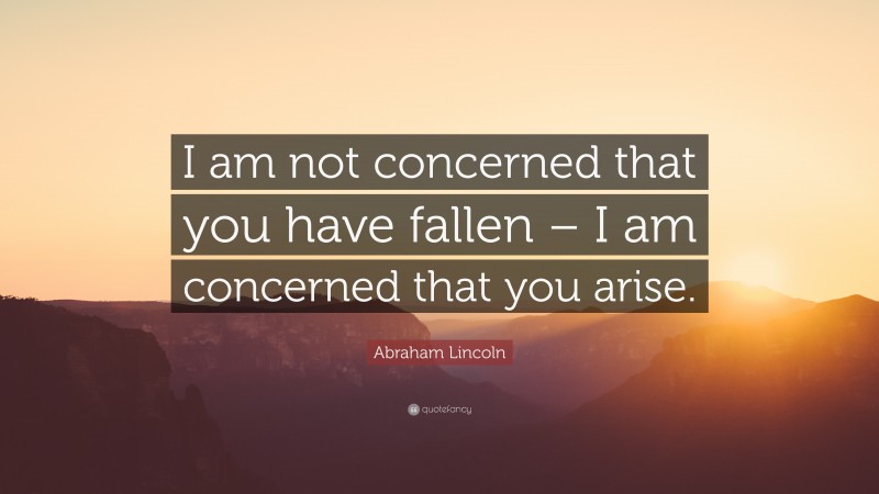 Abraham Lincoln Quote: “I am not concerned that you have fallen – I am concerned that you arise.”