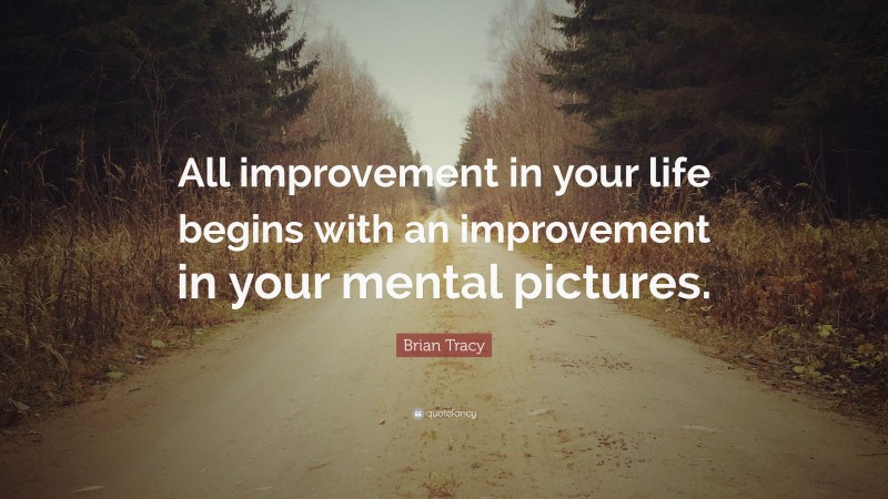 Brian Tracy Quote: “All improvement in your life begins with an improvement in your mental pictures.”