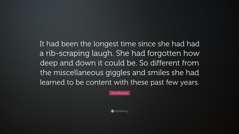 Toni Morrison Quote: “It had been the longest time since she had had a rib-scraping laugh. She had forgotten how deep and down it could be. So different from the miscellaneous giggles and smiles she had learned to be content with these past few years.”