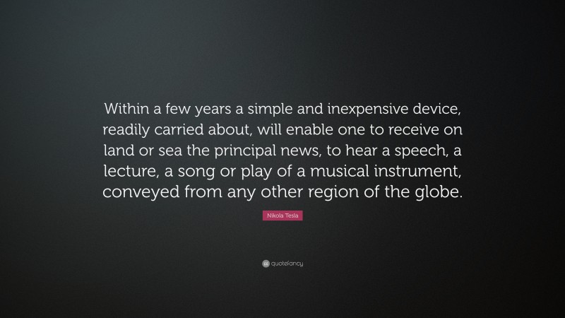 Nikola Tesla Quote: “Within a few years a simple and inexpensive device, readily carried about, will enable one to receive on land or sea the principal news, to hear a speech, a lecture, a song or play of a musical instrument, conveyed from any other region of the globe.”