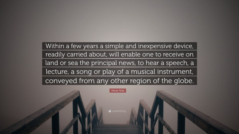 Nikola Tesla Quote: “Within a few years a simple and inexpensive device, readily carried about, will enable one to receive on land or sea the principal news, to hear a speech, a lecture, a song or play of a musical instrument, conveyed from any other region of the globe.”