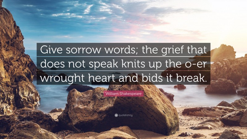 William Shakespeare Quote: “Give sorrow words; the grief that does not speak knits up the o-er wrought heart and bids it break.”