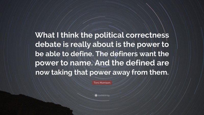 Toni Morrison Quote: “What I think the political correctness debate is really about is the power to be able to define. The definers want the power to name. And the defined are now taking that power away from them.”