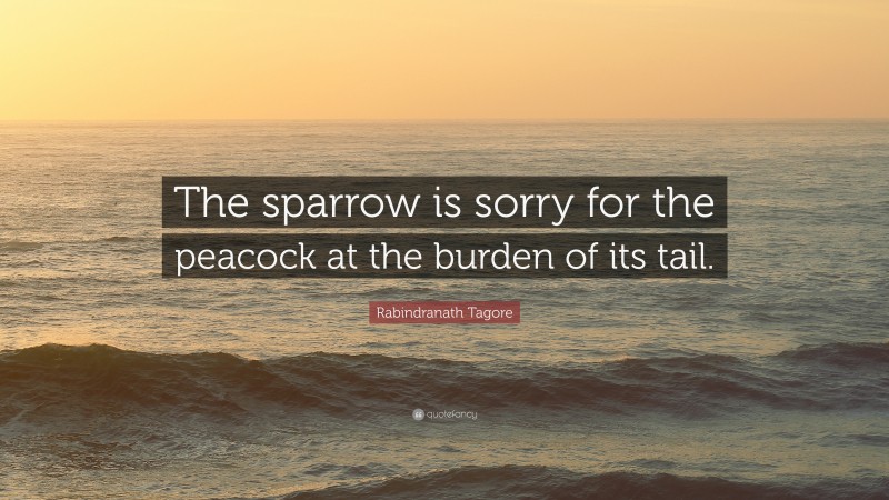 Rabindranath Tagore Quote: “The sparrow is sorry for the peacock at the burden of its tail.”