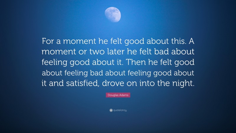 Douglas Adams Quote: “For a moment he felt good about this. A moment or two later he felt bad about feeling good about it. Then he felt good about feeling bad about feeling good about it and satisfied, drove on into the night.”