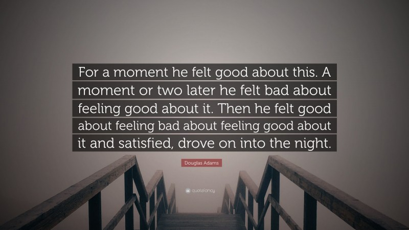 Douglas Adams Quote: “For a moment he felt good about this. A moment or two later he felt bad about feeling good about it. Then he felt good about feeling bad about feeling good about it and satisfied, drove on into the night.”