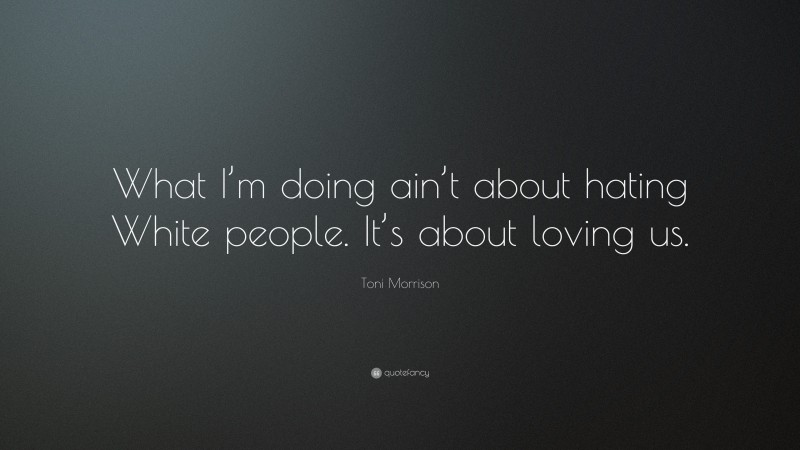 Toni Morrison Quote: “What I’m doing ain’t about hating White people. It’s about loving us.”
