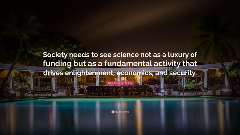 Neil deGrasse Tyson Quote: “Society needs to see science not as a luxury of funding but as a fundamental activity that drives enlightenment, economics, and security.”