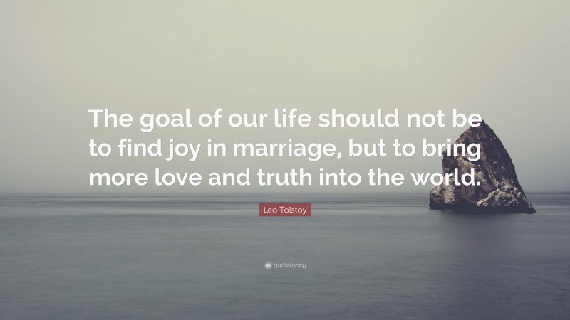 Leo Tolstoy Quote: “The goal of our life should not be to find joy in marriage, but to bring more love and truth into the world.”