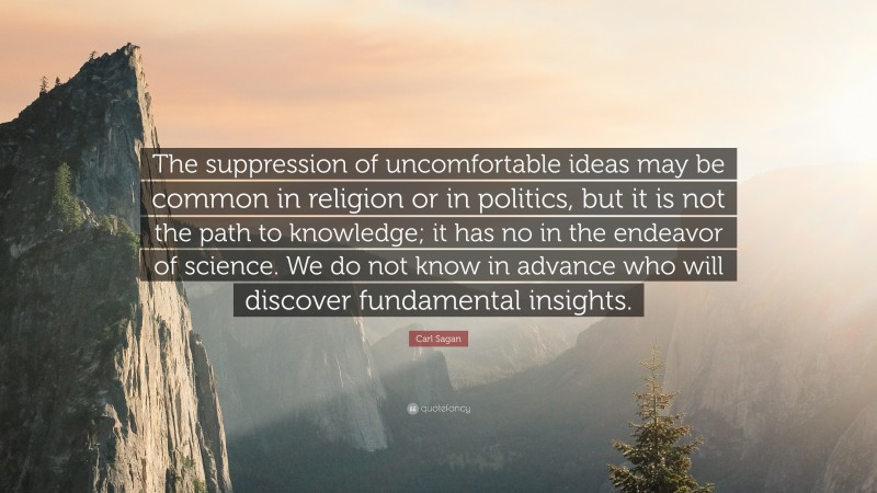 Carl Sagan Quote: “The suppression of uncomfortable ideas may be common in religion or in politics, but it is not the path to knowledge; it has no in the endeavor of science. We do not know in advance who will discover fundamental insights.”