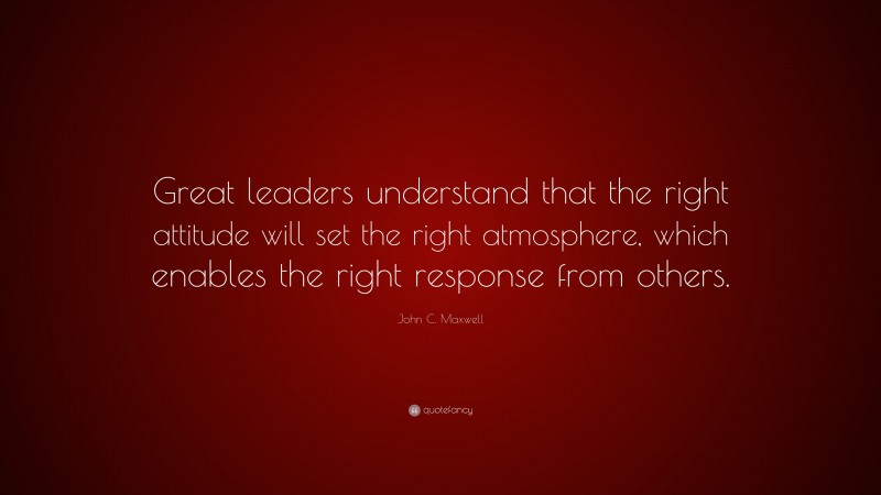 John C. Maxwell Quote: “Great leaders understand that the right attitude will set the right atmosphere, which enables the right response from others.”