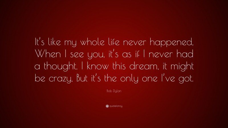 Bob Dylan Quote: “It’s like my whole life never happened, When I see you, it’s as if I never had a thought. I know this dream, it might be crazy, But it’s the only one I’ve got.”