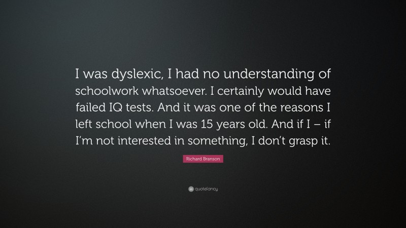 Richard Branson Quote: “I was dyslexic, I had no understanding of schoolwork whatsoever. I certainly would have failed IQ tests. And it was one of the reasons I left school when I was 15 years old. And if I – if I’m not interested in something, I don’t grasp it.”