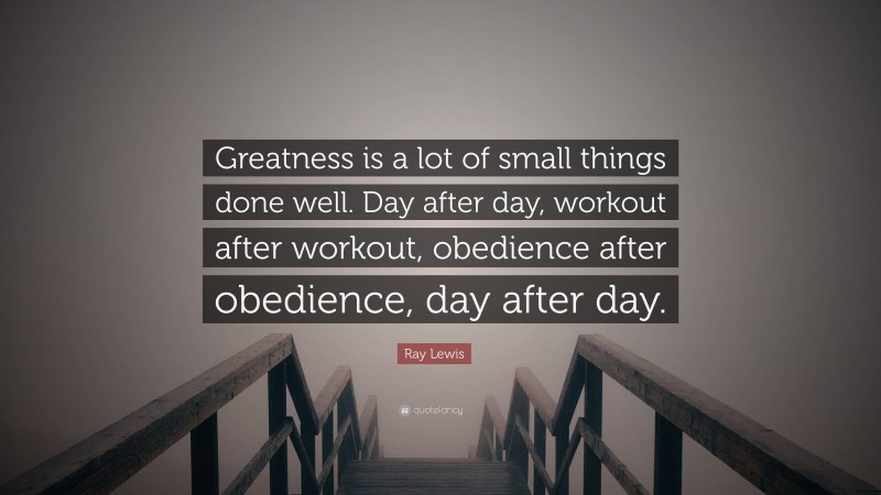 Ray Lewis Quote: “Greatness is a lot of small things done well. Day after day, workout after workout, obedience after obedience, day after day.”