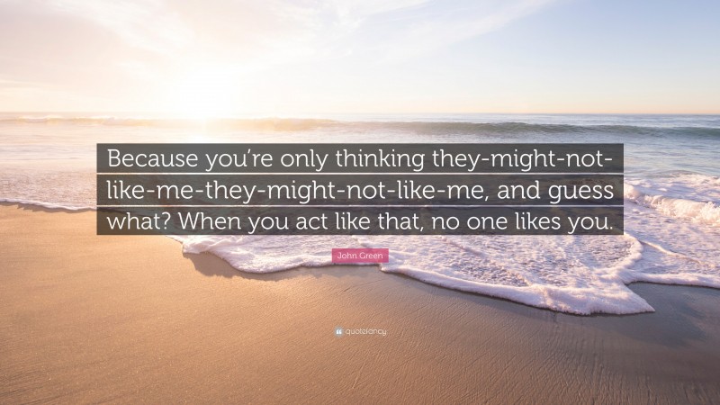 John Green Quote: “Because you’re only thinking they-might-not-like-me-they-might-not-like-me, and guess what? When you act like that, no one likes you.”