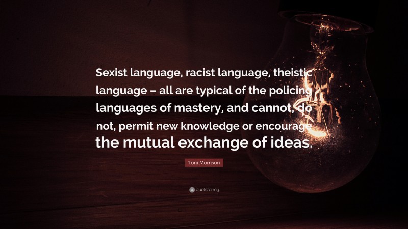 Toni Morrison Quote: “Sexist language, racist language, theistic language – all are typical of the policing languages of mastery, and cannot, do not, permit new knowledge or encourage the mutual exchange of ideas.”