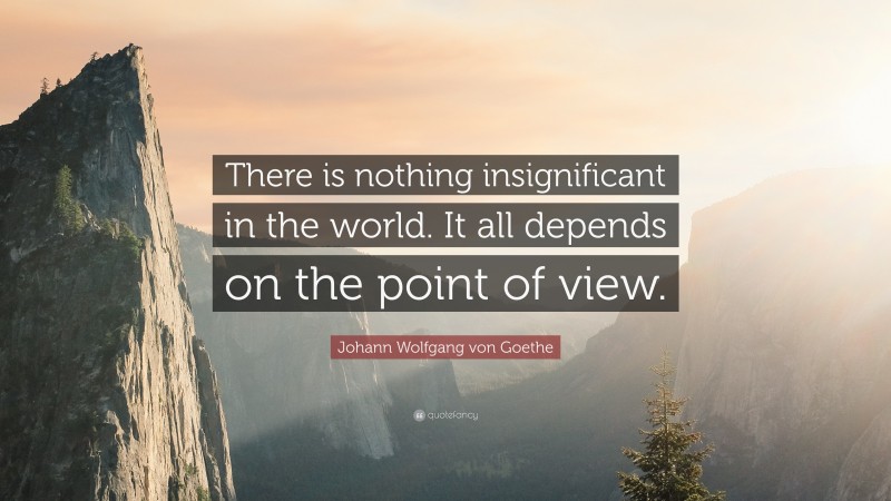 Johann Wolfgang von Goethe Quote: “There is nothing insignificant in the world. It all depends on the point of view.”