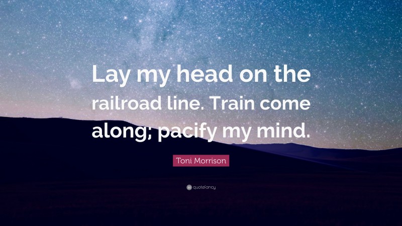 Toni Morrison Quote: “Lay my head on the railroad line. Train come along; pacify my mind.”