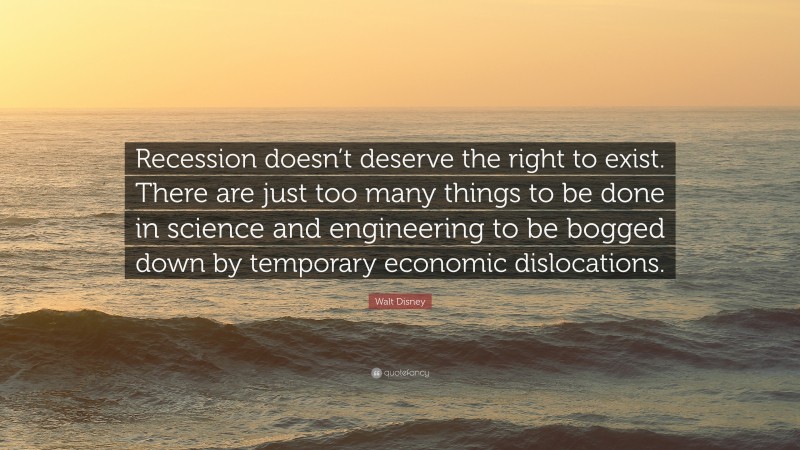 Walt Disney Quote: “Recession doesn’t deserve the right to exist. There are just too many things to be done in science and engineering to be bogged down by temporary economic dislocations.”