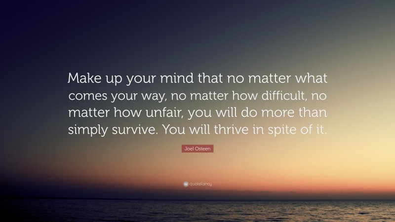 Joel Osteen Quote: “Make up your mind that no matter what comes your way, no matter how difficult, no matter how unfair, you will do more than simply survive. You will thrive in spite of it.”