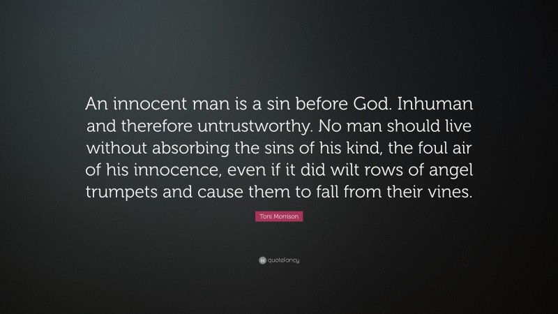 Toni Morrison Quote: “An innocent man is a sin before God. Inhuman and therefore untrustworthy. No man should live without absorbing the sins of his kind, the foul air of his innocence, even if it did wilt rows of angel trumpets and cause them to fall from their vines.”