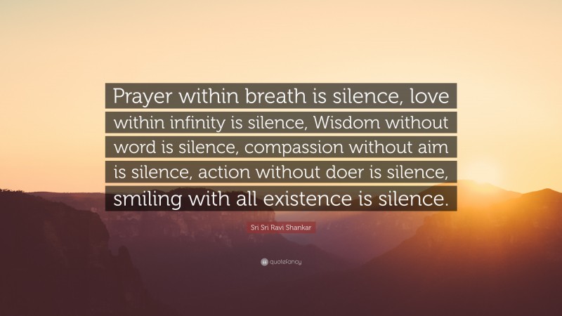 Sri Sri Ravi Shankar Quote: “Prayer within breath is silence, love within infinity is silence, Wisdom without word is silence, compassion without aim is silence, action without doer is silence, smiling with all existence is silence.”
