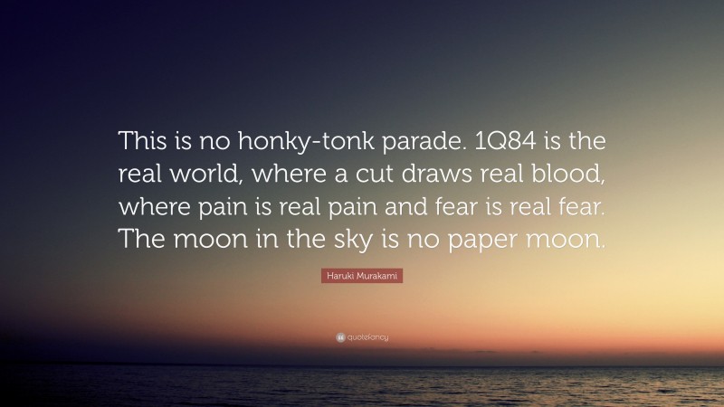 Haruki Murakami Quote: “This is no honky-tonk parade. 1Q84 is the real world, where a cut draws real blood, where pain is real pain and fear is real fear. The moon in the sky is no paper moon.”