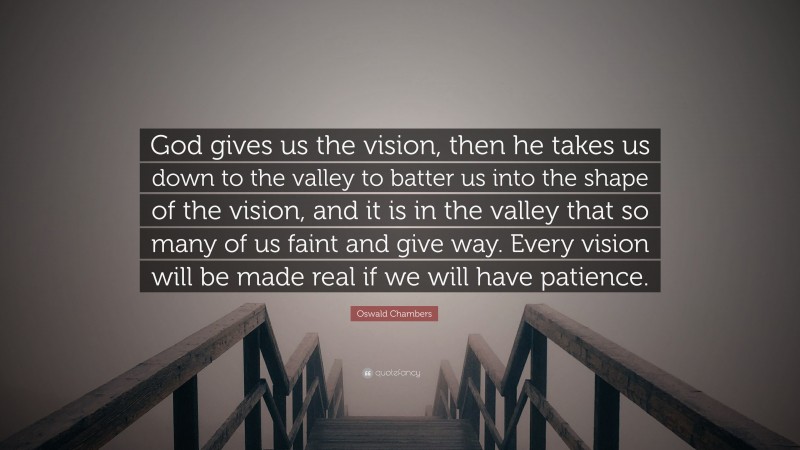 Oswald Chambers Quote: “God gives us the vision, then he takes us down to the valley to batter us into the shape of the vision, and it is in the valley that so many of us faint and give way. Every vision will be made real if we will have patience.”