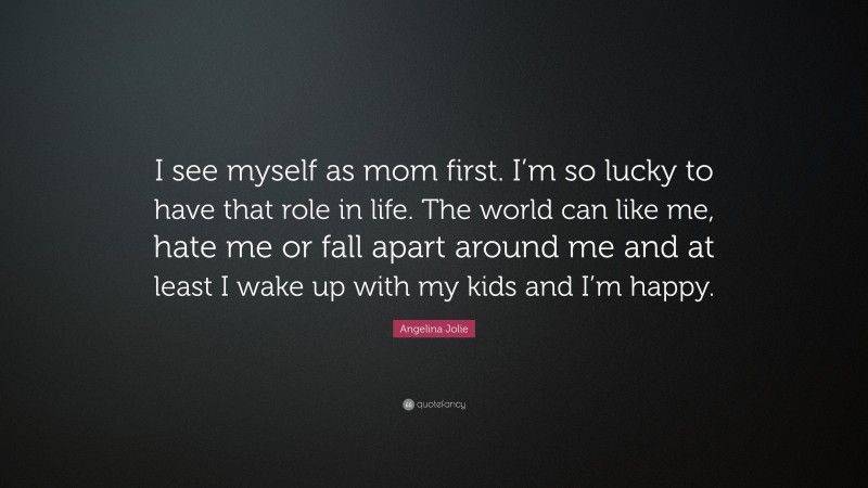 Angelina Jolie Quote: “I see myself as mom first. I’m so lucky to have that role in life. The world can like me, hate me or fall apart around me and at least I wake up with my kids and I’m happy.”