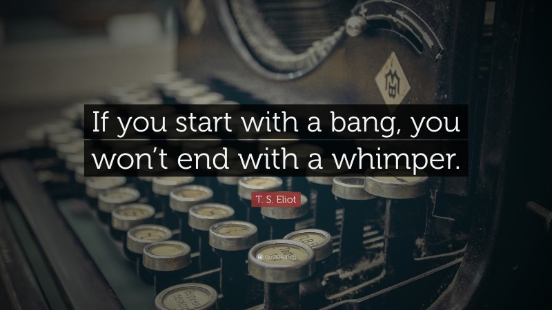 T. S. Eliot Quote: “If you start with a bang, you won’t end with a whimper.”