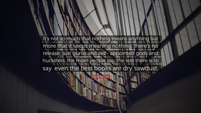 Charles Bukowski Quote: “It’s not so much that nothing means anything but more that it keeps meaning nothing. there’s no release, just gurus and self- appointed gods and hucksters. the more people say, the less there is to say. even the best books are dry sawdust.”