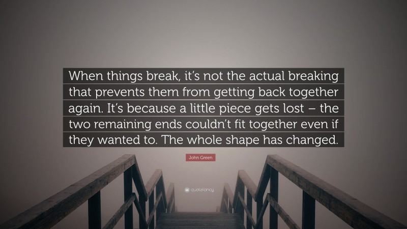 John Green Quote: “When things break, it’s not the actual breaking that prevents them from getting back together again. It’s because a little piece gets lost – the two remaining ends couldn’t fit together even if they wanted to. The whole shape has changed.”