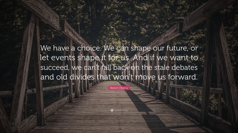 Barack Obama Quote: “We have a choice. We can shape our future, or let events shape it for us. And if we want to succeed, we can’t fall back on the stale debates and old divides that won’t move us forward.”