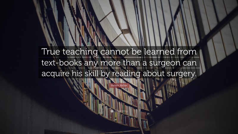 Helen Keller Quote: “True teaching cannot be learned from text-books any more than a surgeon can acquire his skill by reading about surgery.”