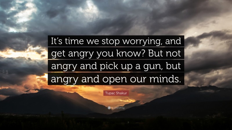 Tupac Shakur Quote: “It’s time we stop worrying, and get angry you know? But not angry and pick up a gun, but angry and open our minds.”