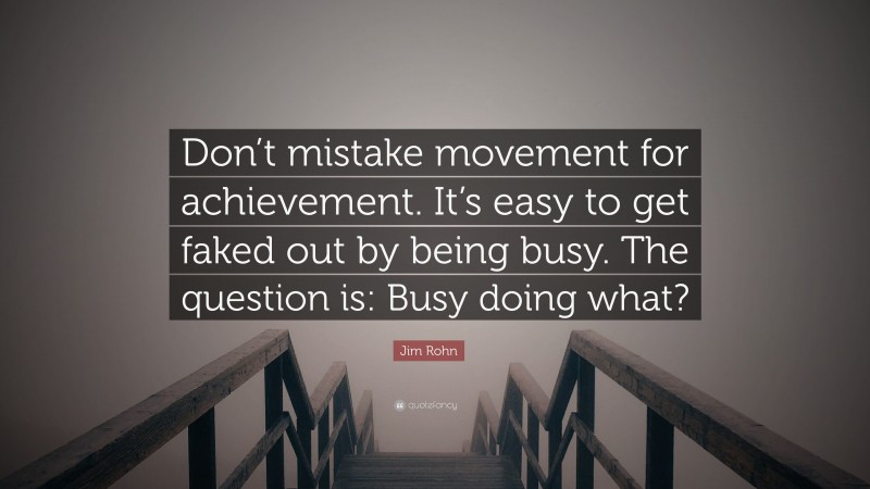 Jim Rohn Quote: “Don’t mistake movement for achievement. It’s easy to get faked out by being busy. The question is: Busy doing what?”