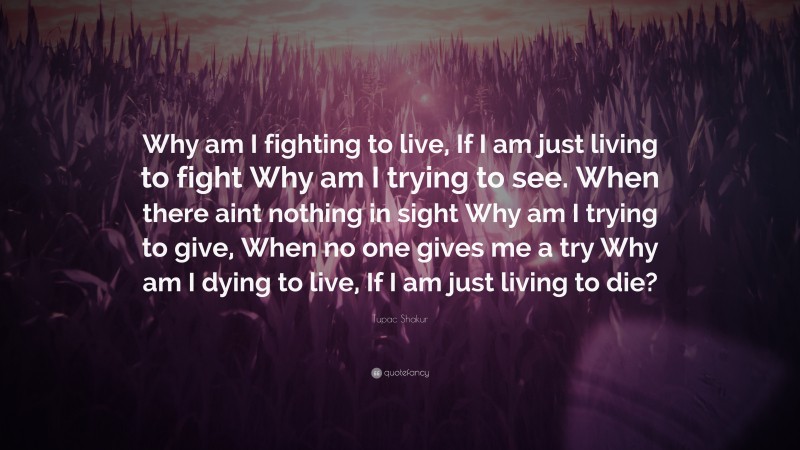 Tupac Shakur Quote: “Why am I fighting to live, If I am just living to fight Why am I trying to see. When there aint nothing in sight Why am I trying to give, When no one gives me a try Why am I dying to live, If I am just living to die?”