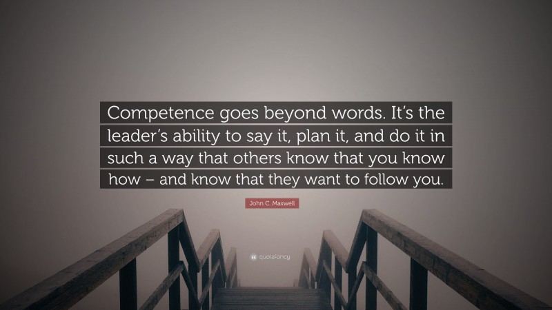 John C. Maxwell Quote: “Competence goes beyond words. It’s the leader’s ability to say it, plan it, and do it in such a way that others know that you know how – and know that they want to follow you.”