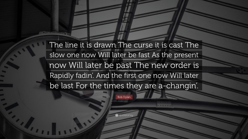 Bob Dylan Quote: “The line it is drawn The curse it is cast The slow one now Will later be fast As the present now Will later be past The new order is Rapidly fadin’. And the first one now Will later be last For the times they are a-changin’.”