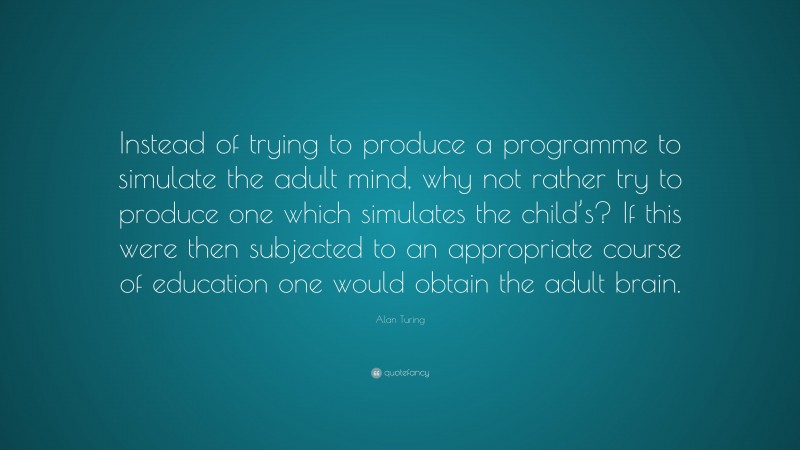 Alan Turing Quote: “Instead of trying to produce a programme to simulate the adult mind, why not rather try to produce one which simulates the child’s? If this were then subjected to an appropriate course of education one would obtain the adult brain.”