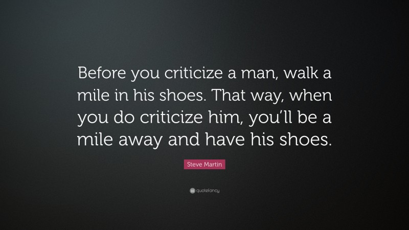 Steve Martin Quote: “Before you criticize a man, walk a mile in his shoes. That way, when you do criticize him, you’ll be a mile away and have his shoes.”