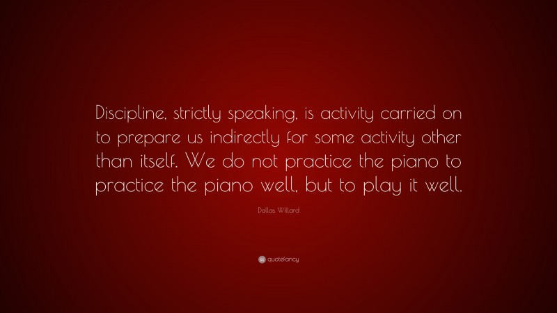 Dallas Willard Quote: “Discipline, strictly speaking, is activity carried on to prepare us indirectly for some activity other than itself. We do not practice the piano to practice the piano well, but to play it well.”