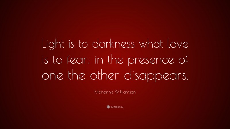 Marianne Williamson Quote: “Light is to darkness what love is to fear; in the presence of one the other disappears.”