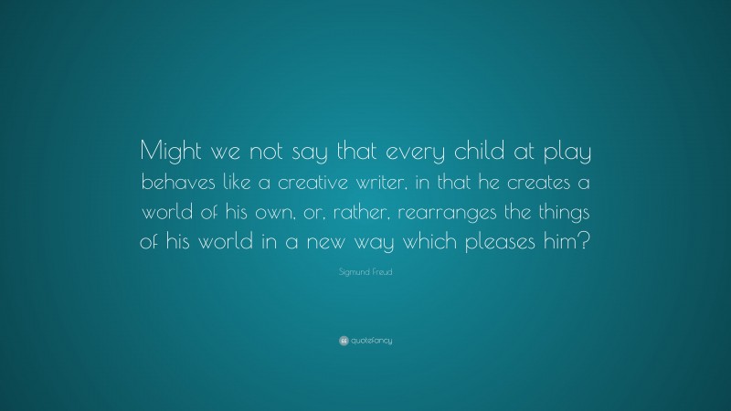 Sigmund Freud Quote: “Might we not say that every child at play behaves like a creative writer, in that he creates a world of his own, or, rather, rearranges the things of his world in a new way which pleases him?”