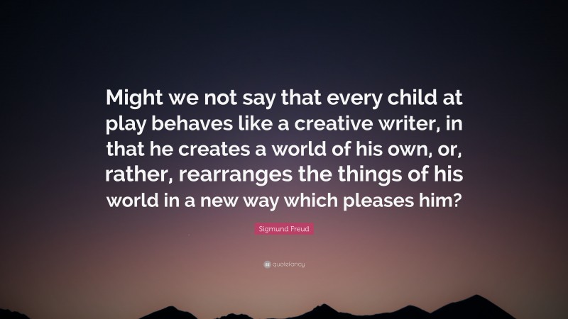 Sigmund Freud Quote: “Might we not say that every child at play behaves like a creative writer, in that he creates a world of his own, or, rather, rearranges the things of his world in a new way which pleases him?”