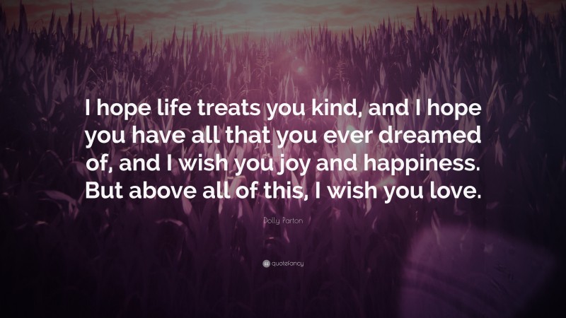 Dolly Parton Quote: “I hope life treats you kind, and I hope you have all that you ever dreamed of, and I wish you joy and happiness. But above all of this, I wish you love.”