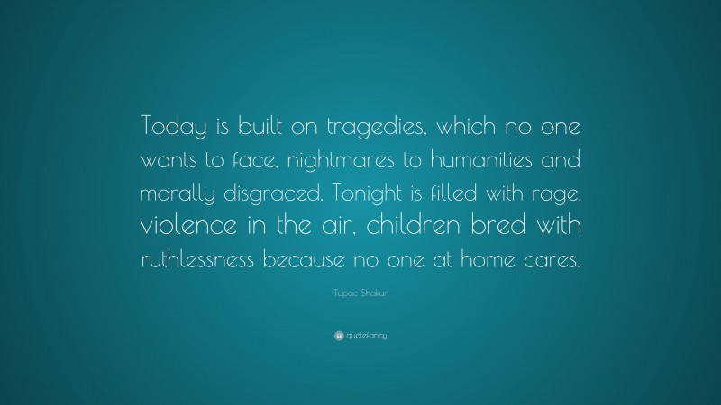 Tupac Shakur Quote: “Today is built on tragedies, which no one wants to face, nightmares to humanities and morally disgraced. Tonight is filled with rage, violence in the air, children bred with ruthlessness because no one at home cares.”